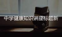 中學(xué)健康知識講座標題新穎和中學(xué)健康知識講座標題的情況說明