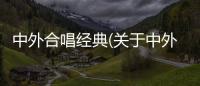 中外合唱經典(關于中外合唱經典簡述)