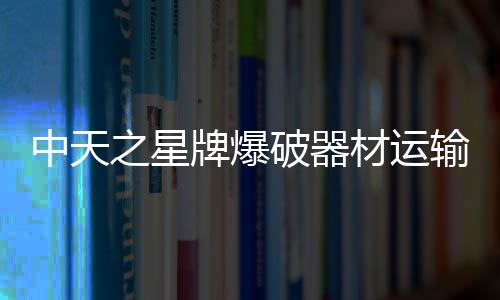 中天之星牌爆破器材運輸車使用規范嚴格遵守專汽家園