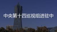 中央第十四巡視組進駐中航集團、東航集團、南航集團
