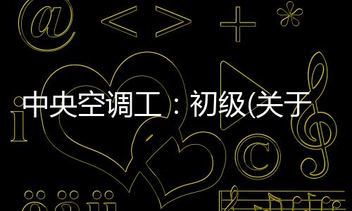 中央空調工：初級(關于中央空調工：初級簡述)