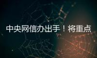 中央網信辦出手！將重點整治這些問題