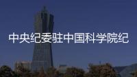 中央紀委駐中國科學院紀檢組(關于中央紀委駐中國科學院紀檢組簡述)