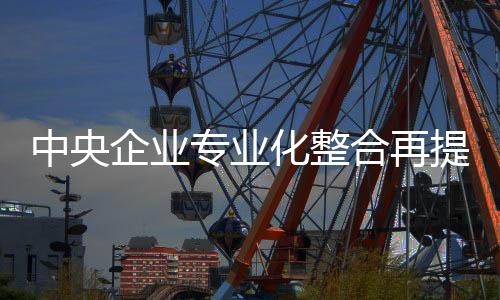 中央企業專業化整合再提速 14組23家企業單位集中簽約