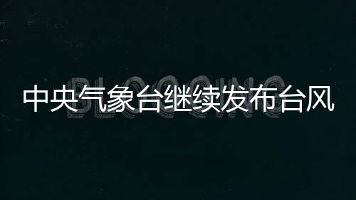 中央氣象臺(tái)繼續(xù)發(fā)布臺(tái)風(fēng)紅色預(yù)警、暴雨黃色預(yù)警