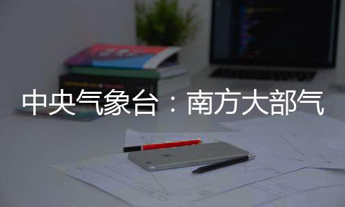 中央氣象臺：南方大部氣溫下降 海上風力較大