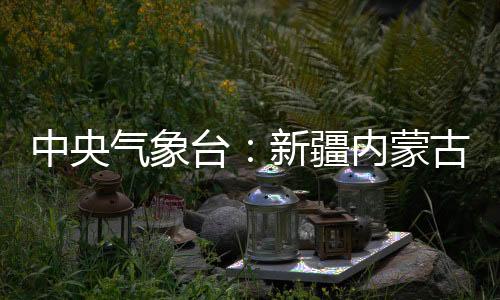 中央氣象臺：新疆內(nèi)蒙古等北方地區(qū)有大風(fēng)天氣