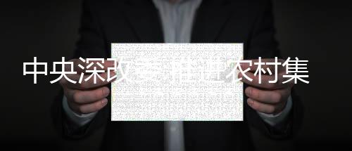 中央深改委:推進農村集體經營性建設用地入市改革
