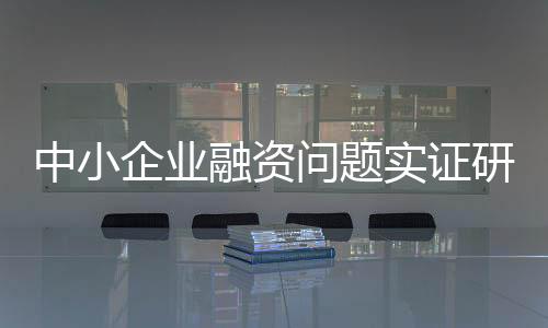 中小企業(yè)融資問題實證研究(關(guān)于中小企業(yè)融資問題實證研究簡述)
