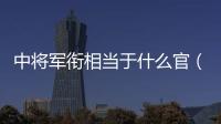 中將軍銜相當(dāng)于什么官（上將軍銜相當(dāng)于什么官）