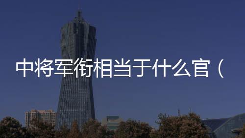 中將軍銜相當于什么官（上將軍銜相當于什么官）