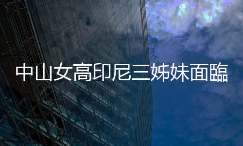 中山女高印尼三姊妹面臨遣返，徐國勇允諾協助留在臺灣就學