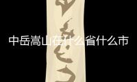 中岳嵩山在什么省什么市（中岳嵩山在哪個省）