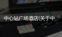 中心站廣場酒店(關于中心站廣場酒店簡述)