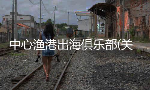 中心漁港出海俱樂部(關于中心漁港出海俱樂部簡述)