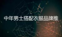 中年男士搭配衣服品牌推薦,中年男士搭配衣服品牌推薦知乎