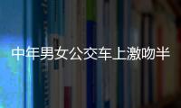 中年男女公交車上激吻半小時 女方脫掉襪子傷風敗俗？【綜合】風尚中國網