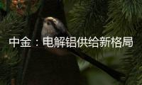 中金：電解鋁供給新格局正在形成行業(yè)有望迎來配置機遇