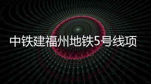 中鐵建福州地鐵5號線項目城福區(qū)間暗挖隧道全線貫通