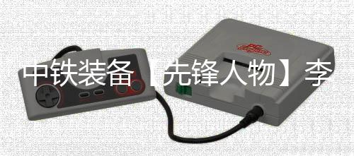中鐵裝備【先鋒人物】李新成：解構盾構機的“鋼鐵魔術師”