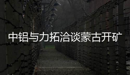 中鋁與力拓洽談蒙古開礦 預計投入13.5億美元
