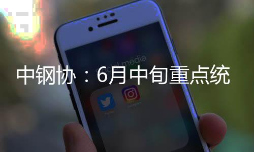 中鋼協：6月中旬重點統計鋼鐵企業共生產粗鋼2262.66萬噸