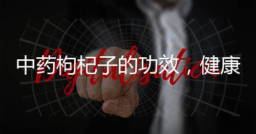 中藥枸杞子的功效，健康養(yǎng)生好幫手