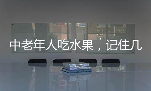 中老年人吃水果，記住幾個(gè)要點(diǎn)