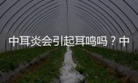 中耳炎會引起耳鳴嗎？中耳炎會引起發燒嗎？