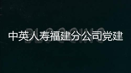中英人壽福建分公司黨建引領(lǐng)保險(xiǎn)服務(wù)，助力鄉(xiāng)村振興發(fā)展