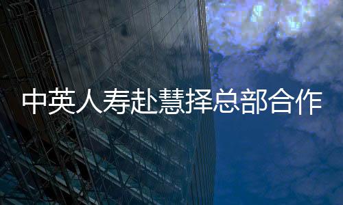 中英人壽赴慧擇總部合作交流