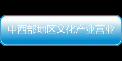 中西部地區文化產業營業收入占全國比重提升