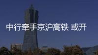 中行牽手京滬高鐵 或開(kāi)啟銀行入股潮流