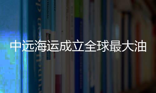 中遠海運成立全球最大油氣運輸企業