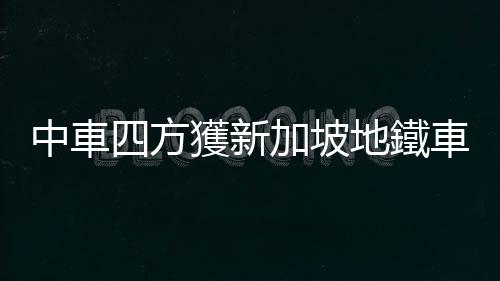 中車四方獲新加坡地鐵車輛訂單