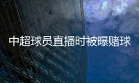 中超球員直播時被曝賭球 大型翻車現場
