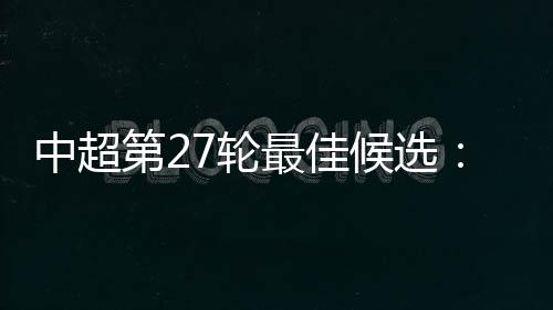 中超第27輪最佳候選：奧斯卡、法比奧、德爾加多、王秋明、若卡
