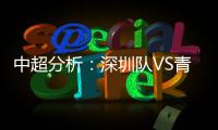 中超分析：深圳隊(duì)VS青島隊(duì)，深圳隊(duì)以逸待勞