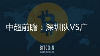 中超前瞻：深圳隊VS廣州城，深圳能否沖擊8連不敗