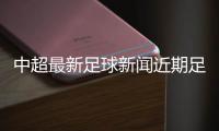 中超最新足球新聞近期足球新聞