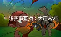 中超賽事直播：大連人vs深圳佳兆業(yè)，大連人會直接讓步嗎