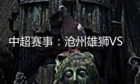 中超賽事：滄州雄獅VS廣州隊(duì)，滄州正處磨合期，廣州悍將缺戰(zhàn)