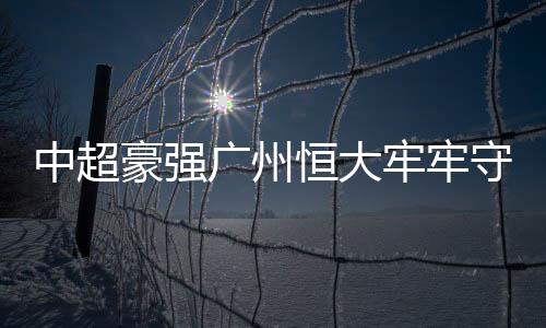 中超豪強廣州恒大牢牢守榜首，國安緊隨其后