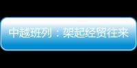 中越班列：架起經貿往來的橋梁，注入發展新動能