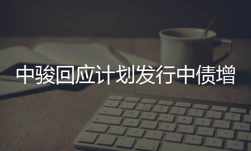 中駿回應計劃發行中債增擔保債券:還未有具體落地細節