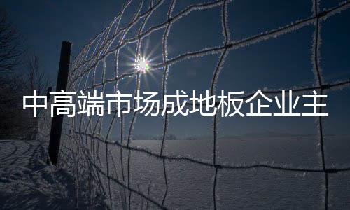 中高端市場成地板企業(yè)主要戰(zhàn)場
