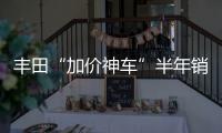 豐田“加價神車”半年銷量暴跌30%
