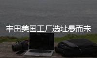豐田美國工廠選址懸而未決 受哪些因素影響