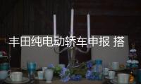 豐田純電動轎車申報 搭比亞迪刀片電池/電驅
