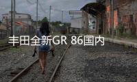 豐田全新GR 86國內首發 顏值更高/加速快